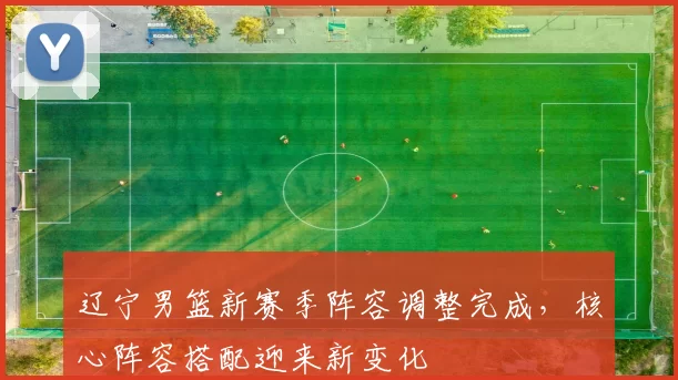 辽宁男篮新赛季阵容调整完成,核心阵容搭配迎来新变化
