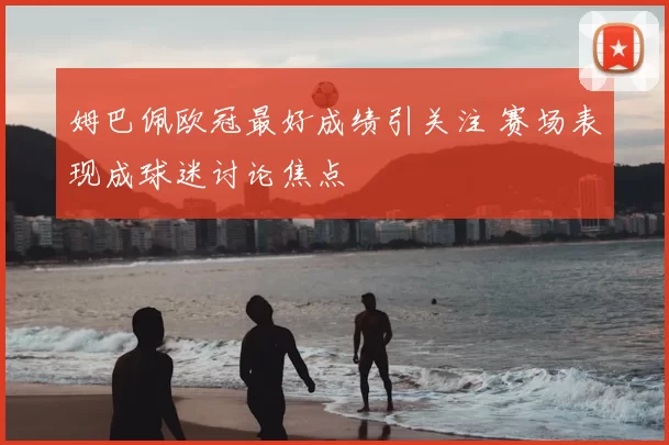 姆巴佩欧冠最好成绩引关注 赛场表现成球迷讨论焦点
