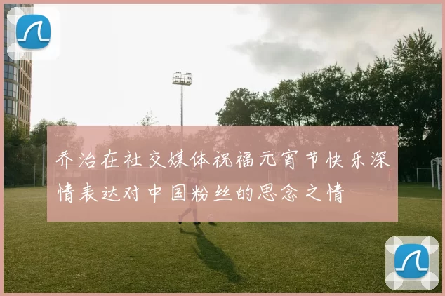 乔治在社交媒体祝福元宵节快乐深情表达对中国粉丝的思念之情
