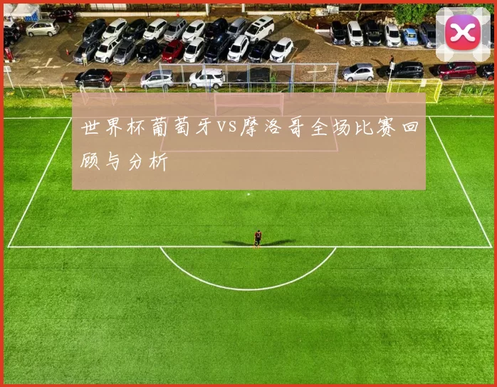 世界杯葡萄牙vs摩洛哥全场比赛回顾与分析