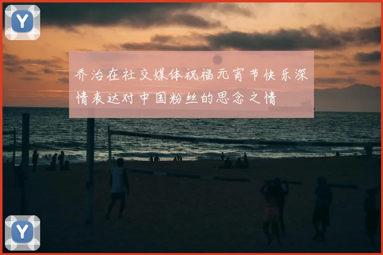 乔治在社交媒体祝福元宵节快乐深情表达对中国粉丝的思念之情