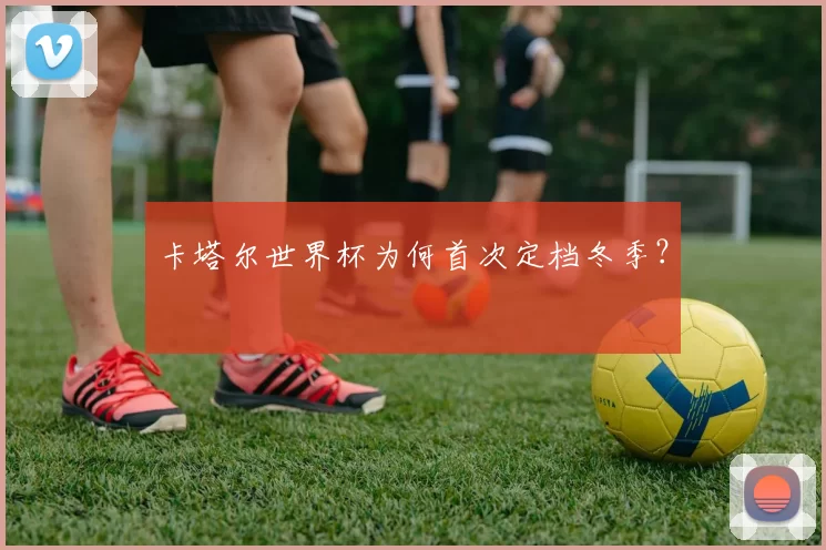 卡塔尔世界杯为何首次定档冬季？