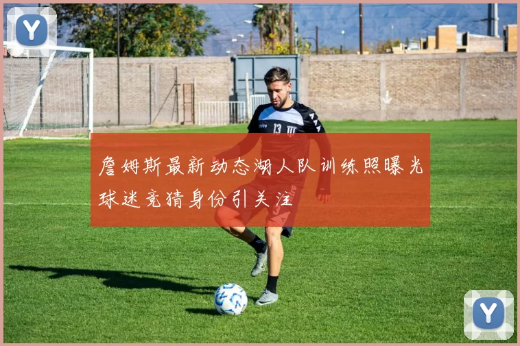 詹姆斯最新动态湖人队训练照曝光球迷竞猜身份引关注