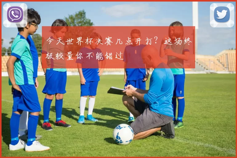 今天世界杯决赛几点开打？这场终极较量你不能错过